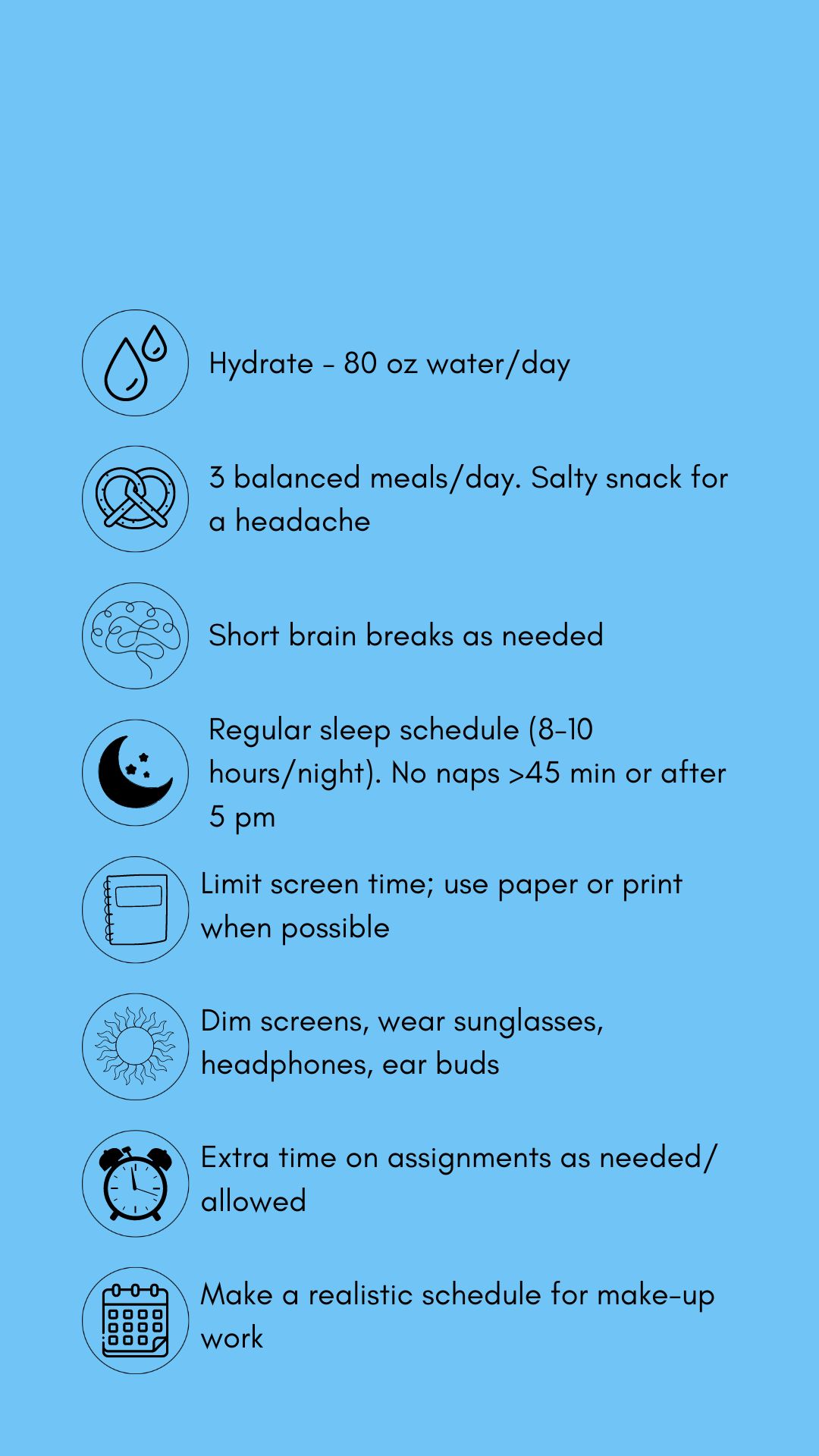 Concussion treatment tips in black graphics and text against a blue backdrop. The tips include hydrate (80 oz. water/day). Eat 3 balanced meals/day, salt snack for headache. Short brain breaks as needed, Sleep time (8-10 hrs/night), no naps > 45 mins. or after 5 pm. Limit screens, use paper/print. when possible .Dim screens. wear sunglasses, headphones, earbuds. Allow extra time on assignments as allowed. Pace yourself. Make a realistic schedule for make-up work.