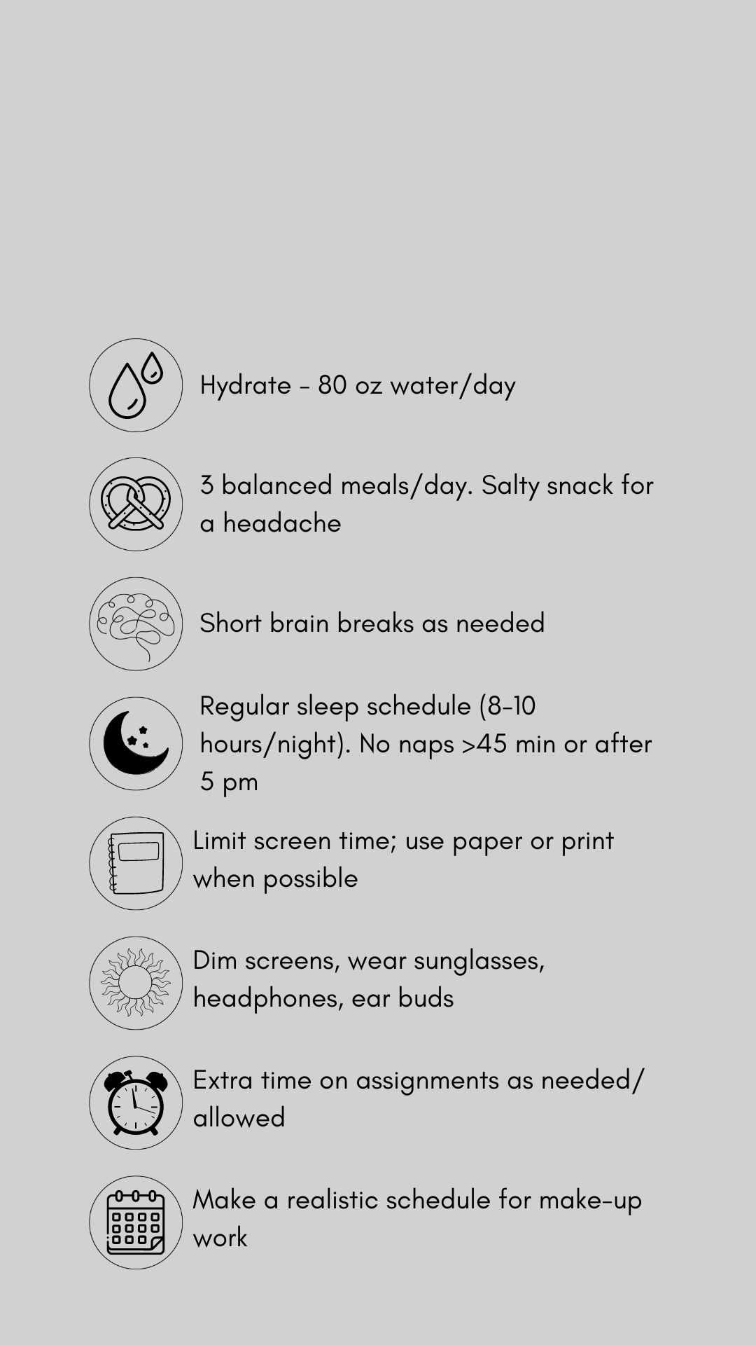 Black text and graphics with concussion treatment tips against a gray backdrop. The tips include hydrate (80 oz. water/day). Eat 3 balanced meals/day, salt snack for headache. Short brain breaks as needed, Sleep time (8-10 hrs/night), no naps > 45 mins. or after 5 pm. Limit screens, use paper/print. when possible .Dim screens. wear sunglasses, headphones, earbuds. Allow extra time on assignments as allowed. Pace yourself. Make a realistic schedule for make-up work.