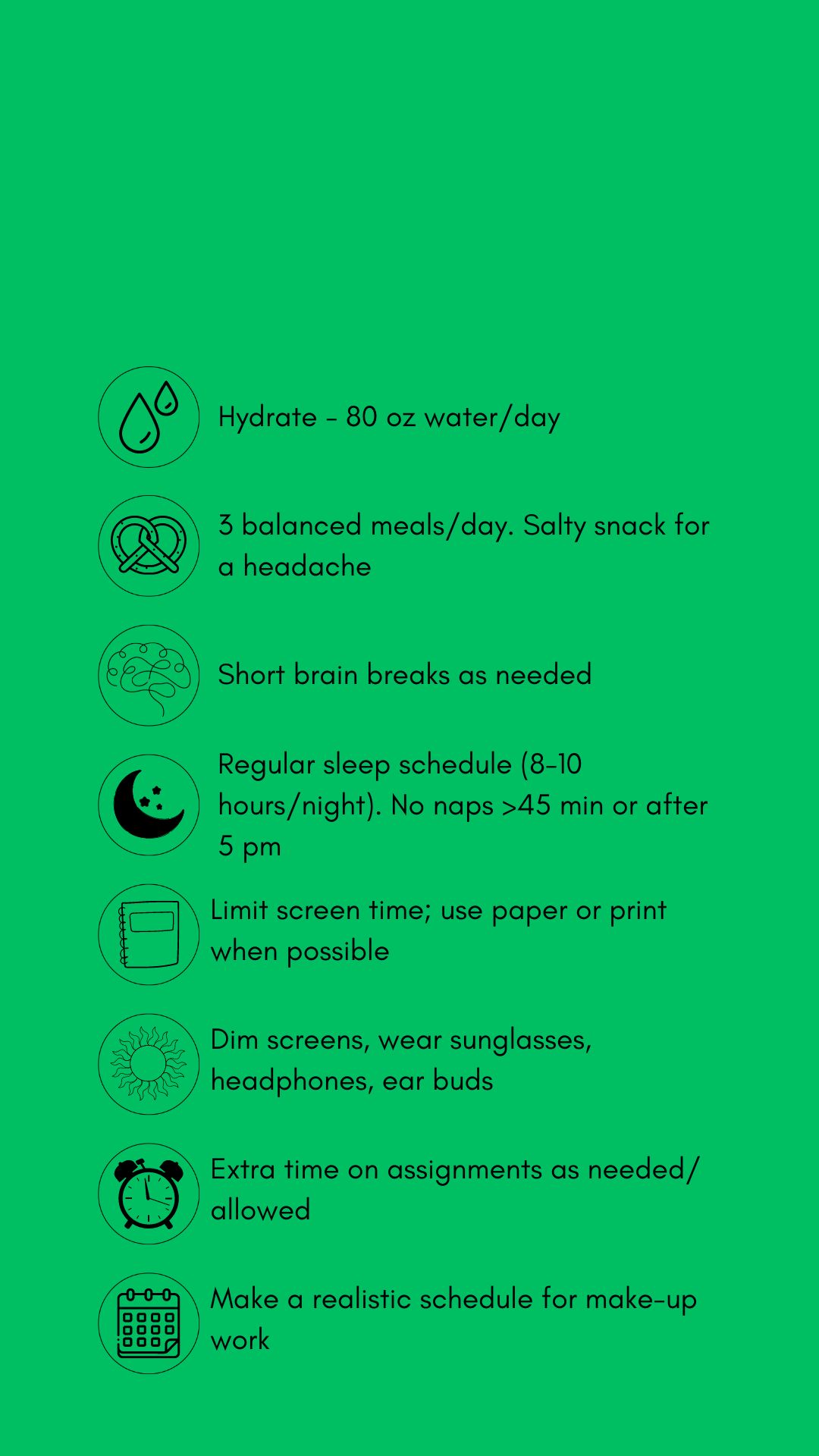 Black text and graphics with concussion treatment tips against a green backdrop. The tips include hydrate (80 oz. water/day). Eat 3 balanced meals/day, salt snack for headache. Short brain breaks as needed, Sleep time (8-10 hrs/night), no naps > 45 mins. or after 5 pm. Limit screens, use paper/print. when possible .Dim screens. wear sunglasses, headphones, earbuds. Allow extra time on assignments as allowed. Pace yourself. Make a realistic schedule for make-up work.