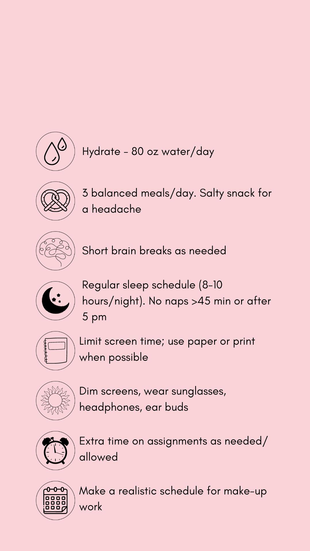 Concussion treatment tips in black text and graphics against a pink backdrop. The tips read, hydrate (80 oz. water/day). Eat 3 balanced meals/day, salt snack for headache. Short brain breaks as needed, Sleep time (8-10 hrs/night), no naps > 45 mins. or after 5 pm. Limit screens, use paper/print. when possible .Dim screens. wear sunglasses, headphones, earbuds. Allow extra time on assignments as allowed. Pace yourself. Make a realistic schedule for make-up work.