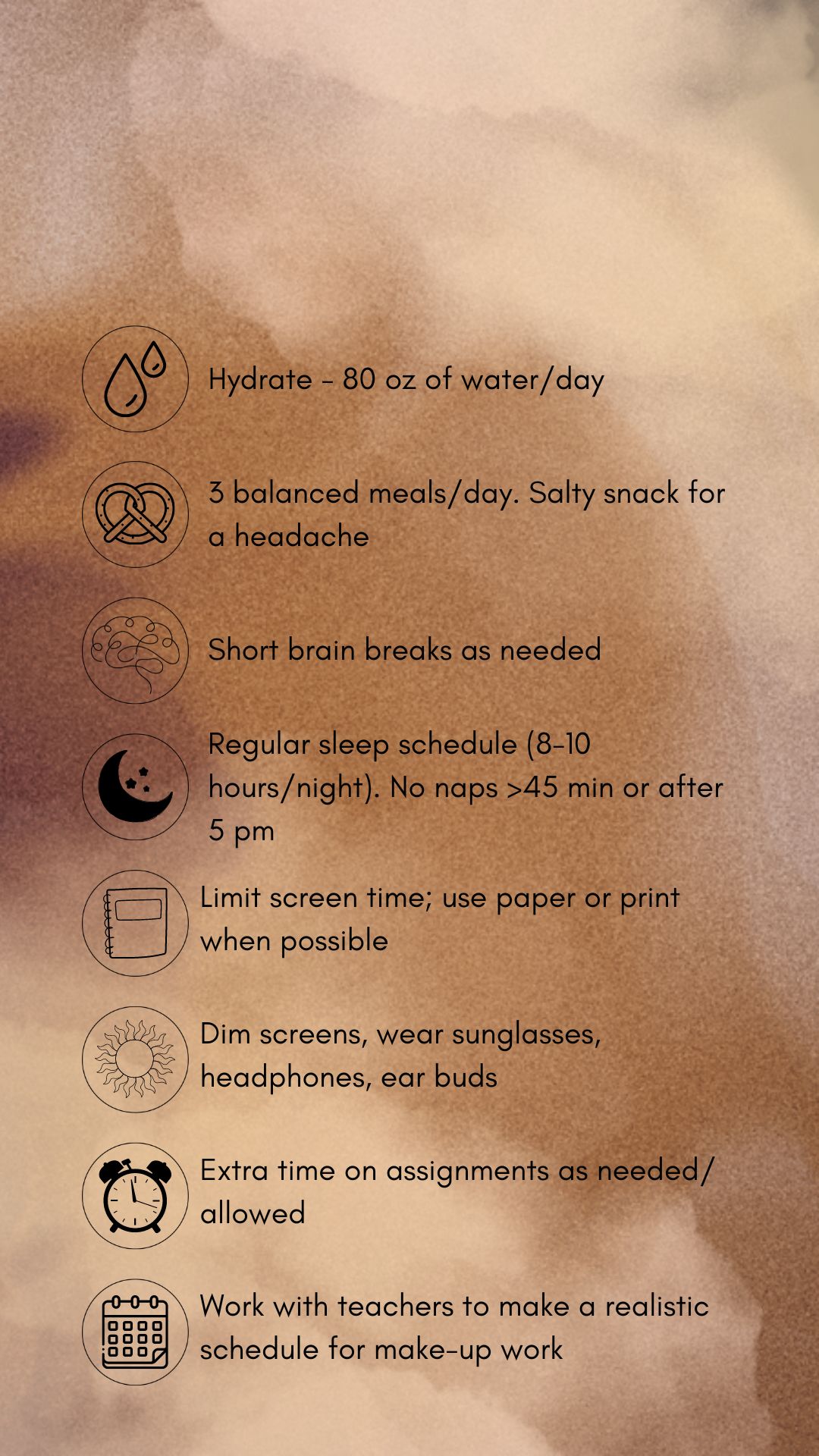 Black text with graphics with concussion treatment tips against a tan and brown backdrop. Concussion treatment tips in black text and graphics against a pink backdrop. The tips read, hydrate (80 oz. water/day). Eat 3 balanced meals/day, salt snack for headache. Short brain breaks as needed, Sleep time (8-10 hrs/night), no naps > 45 mins. or after 5 pm. Limit screens, use paper/print. when possible .Dim screens. wear sunglasses, headphones, earbuds. Allow extra time on assignments as allowed. Pace yourself. Work with teachers to make a realistic schedule for make-up work.