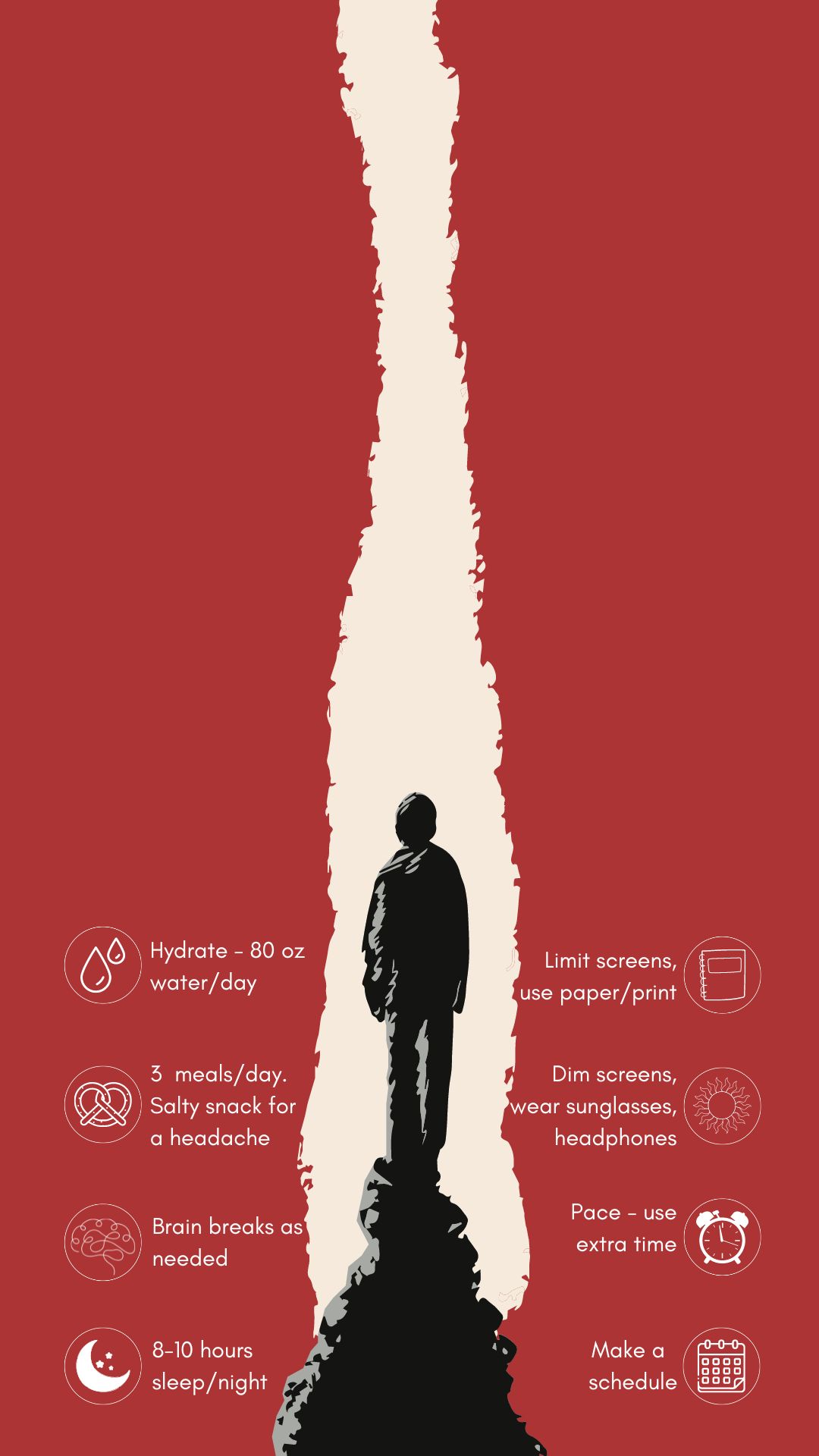 A black silhouette stands in a white light between red sides. On each side of the silhouette are concussion treatment tips in white text. The treatment tips include hydrate (80 oz. water/day). Eat 3 balanced meals/day, salt snack for headache. Brain breaks as needed, Sleep time (8-10 hrs/night). Limit screens, use paper/print. Dim screens. wear sunglasses, headphones, earbuds. Pace - use extra time. Pace yourself. Make a schedule.