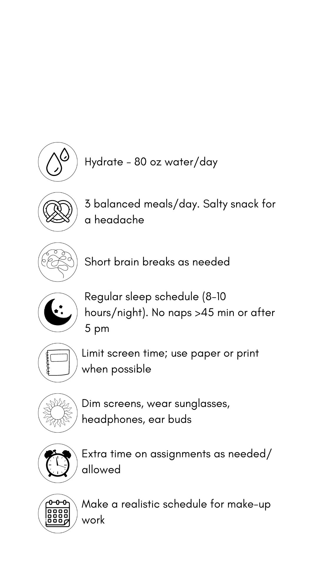 Concussion treatment tips in black text and graphics against a white backdrop. The tips read, hydrate (80 oz. water/day). Eat 3 balanced meals/day, salt snack for headache. Short brain breaks as needed, Sleep time (8-10 hrs/night), no naps > 45 mins. or after 5 pm. Limit screens, use paper/print. when possible .Dim screens. wear sunglasses, headphones, earbuds. Allow extra time on assignments as allowed. Pace yourself. Make a realistic schedule for make-up work.