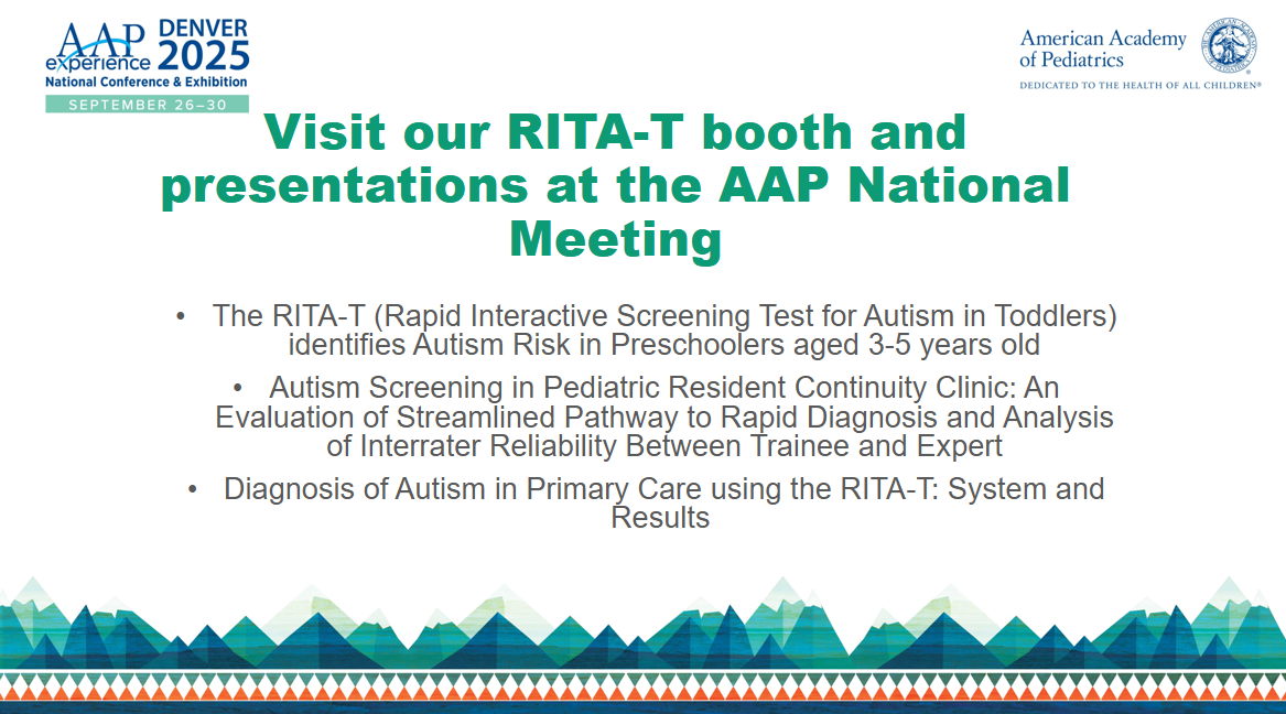 AAP experience National Conference & Exhibition, September 26-30. Visit our RiTA-T booth and presentations at the AAP National Meeting. The RITA-T (Rapid Interactive Screening Test for Autism in Toddlers) identifies autism risk in preschoolers aged 3-5 years old. Autism Screening Pediatric Resident Continuity Clinic: An evaluation of streamlined pathway to rapid diagnosis and analysis of interrater reliability between trainee and expert. Diagnosis of Autism in primary care using the RITA-T: system and results.